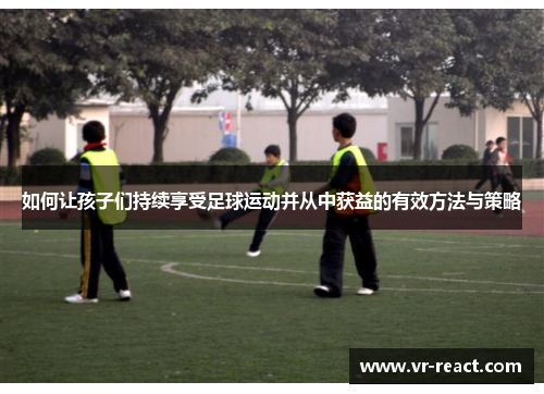 如何让孩子们持续享受足球运动并从中获益的有效方法与策略