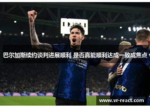 巴尔加斯续约谈判进展顺利 是否真能顺利达成一致成焦点