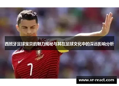 西班牙足球宝贝的魅力揭秘与其在足球文化中的深远影响分析